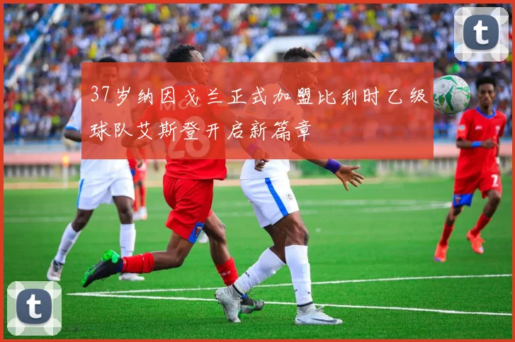 37岁纳因戈兰正式加盟比利时乙级球队艾斯登开启新篇章
