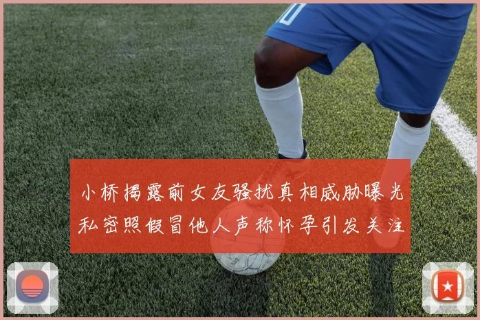 小桥揭露前女友骚扰真相威胁曝光私密照假冒他人声称怀孕引发关注
