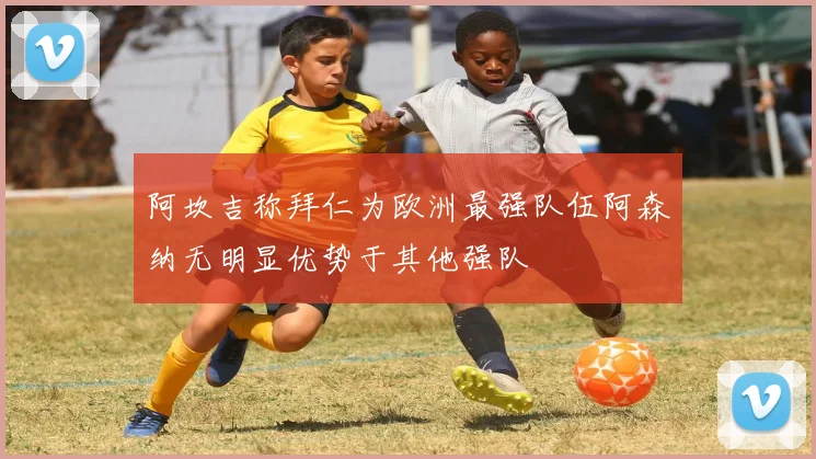阿坎吉称拜仁为欧洲最强队伍阿森纳无明显优势于其他强队