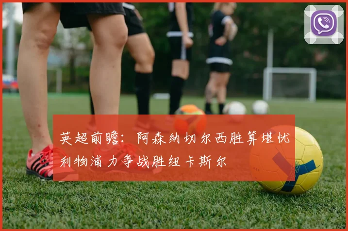 英超前瞻：阿森纳切尔西胜算堪忧利物浦力争战胜纽卡斯尔