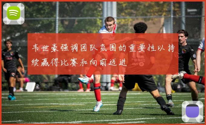 韦世豪强调团队氛围的重要性以持续赢得比赛和向前迈进