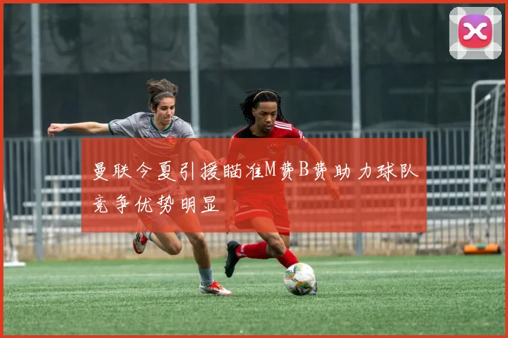 曼联今夏引援瞄准M费B费助力球队竞争优势明显