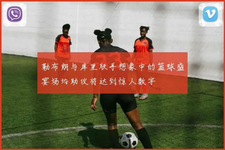 勒布朗与库里联手想象中的篮球盛宴场均助攻将达到惊人数字