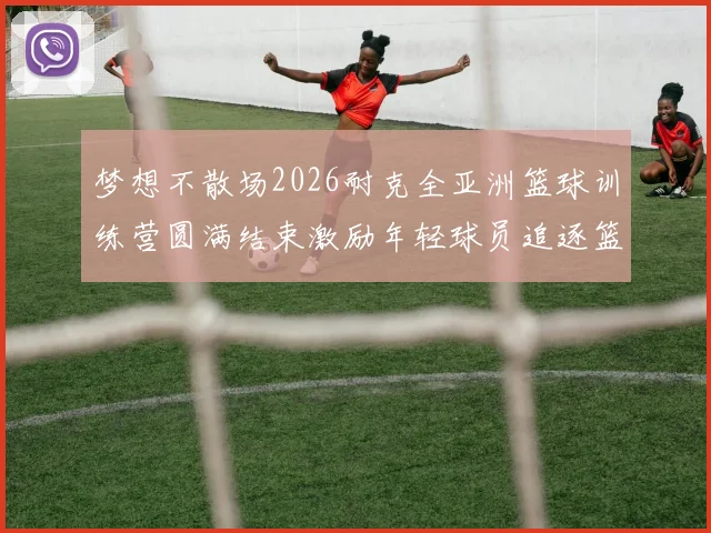 梦想不散场2026耐克全亚洲篮球训练营圆满结束激励年轻球员追逐篮球梦想