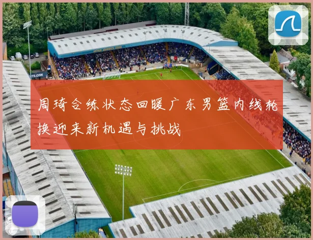 周琦合练状态回暖广东男篮内线轮换迎来新机遇与挑战