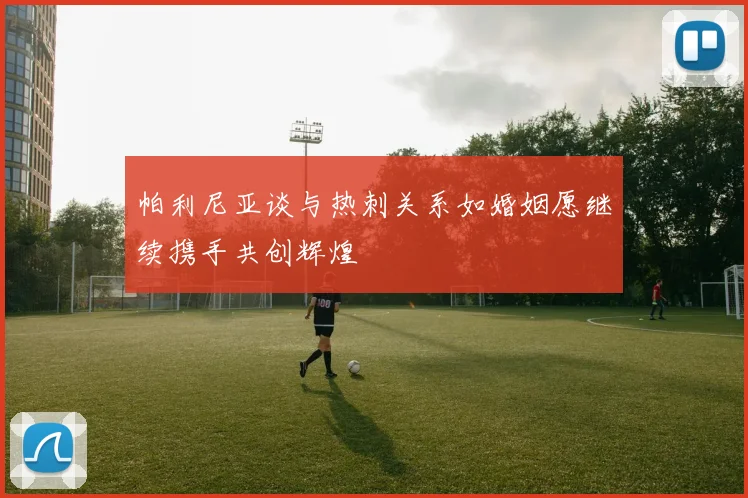 帕利尼亚谈与热刺关系如婚姻愿继续携手共创辉煌