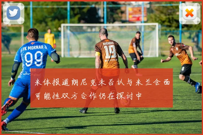 米体报道朗尼克未否认与米兰会面可能性双方合作仍在探讨中