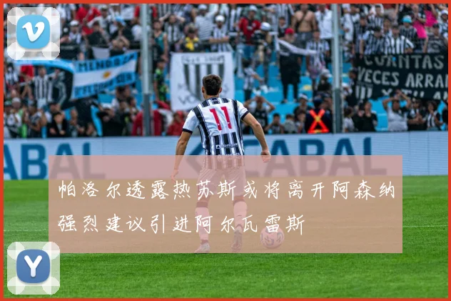 帕洛尔透露热苏斯或将离开阿森纳强烈建议引进阿尔瓦雷斯