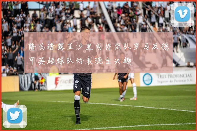 隆戈透露亚沙里或将离队罗马及德甲英超球队均表现出兴趣