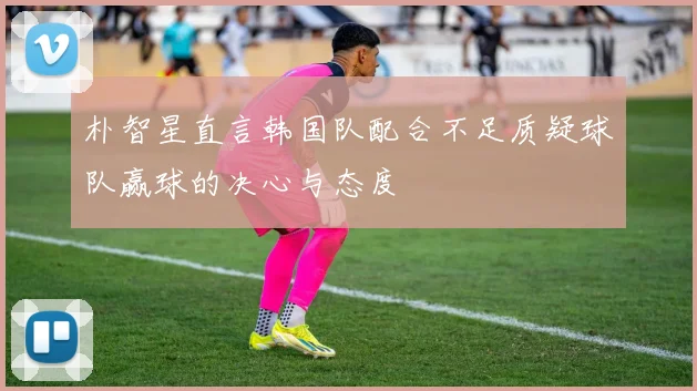 朴智星直言韩国队配合不足质疑球队赢球的决心与态度