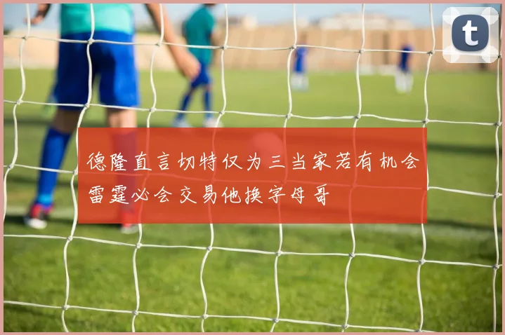 德隆直言切特仅为三当家若有机会雷霆必会交易他换字母哥