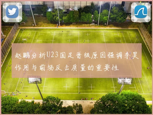 赵鹏分析U23国足晋级原因强调李昊作用与前场反击质量的重要性