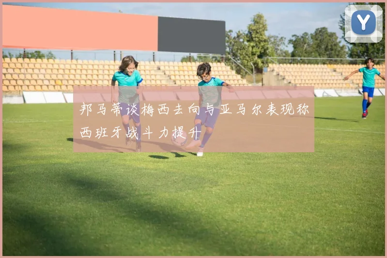 邦马蒂谈梅西去向与亚马尔表现称西班牙战斗力提升