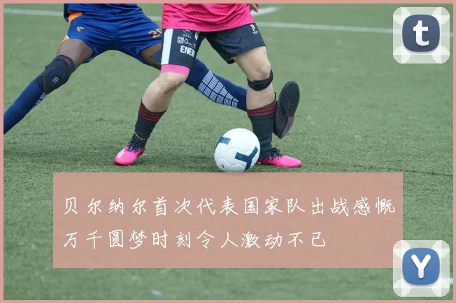 贝尔纳尔首次代表国家队出战感慨万千圆梦时刻令人激动不已