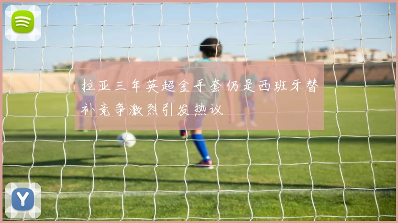 拉亚三年英超金手套仍是西班牙替补竞争激烈引发热议