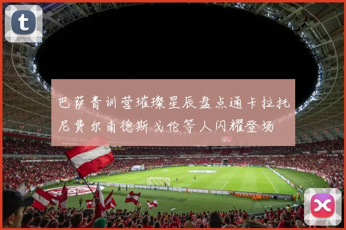 巴萨青训营璀璨星辰盘点通卡拉托尼费尔南德斯戈伦等人闪耀登场