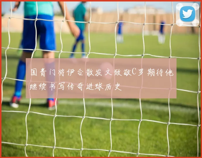 国青门将伊合散发文致敬C罗期待他继续书写传奇进球历史
