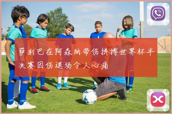 萨利巴在阿森纳带伤拼搏世界杯半决赛因伤退场令人心痛