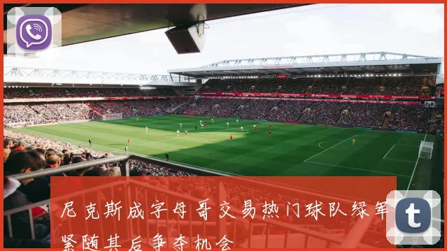 尼克斯成字母哥交易热门球队绿军紧随其后争夺机会