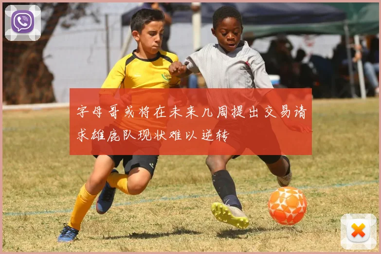 字母哥或将在未来几周提出交易请求雄鹿队现状难以逆转