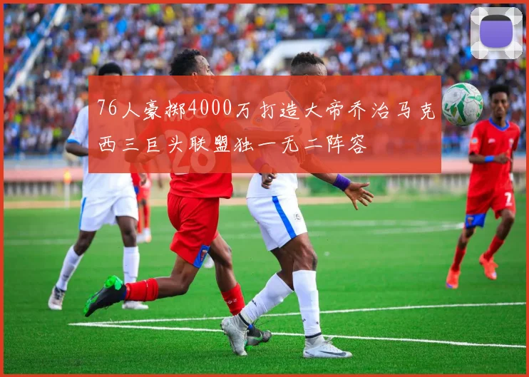76人豪掷4000万打造大帝乔治马克西三巨头联盟独一无二阵容
