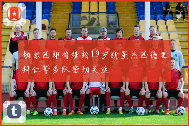 切尔西即将续约19岁新星杰西德里拜仁等多队密切关注