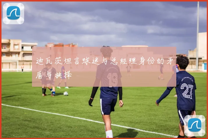 迪瓦茨坦言球迷与总经理身份的矛盾与抉择