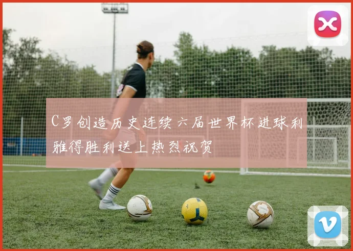C罗创造历史连续六届世界杯进球利雅得胜利送上热烈祝贺