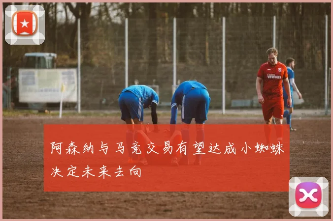 阿森纳与马竞交易有望达成小蜘蛛决定未来去向