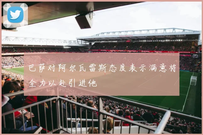巴萨对阿尔瓦雷斯态度表示满意将全力以赴引进他