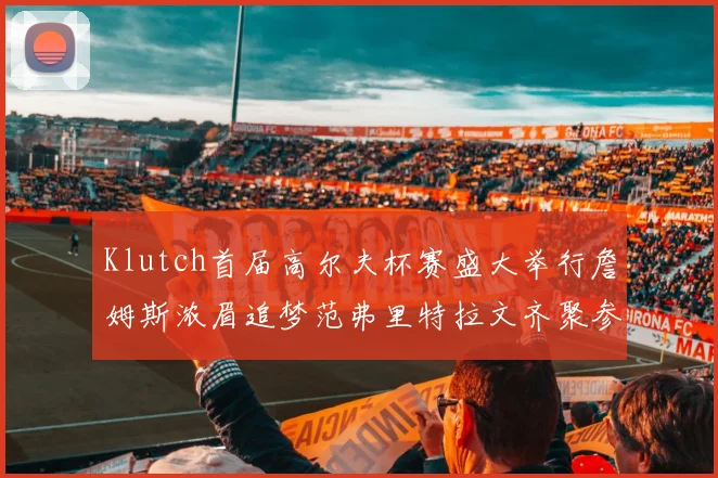 Klutch首届高尔夫杯赛盛大举行詹姆斯浓眉追梦范弗里特拉文齐聚参赛